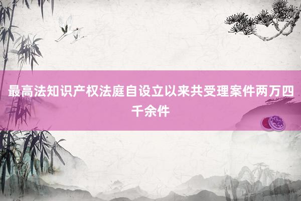 最高法知识产权法庭自设立以来共受理案件两万四千余件