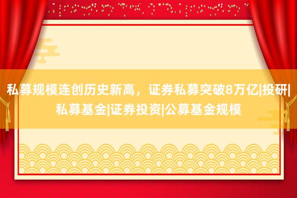 私募规模连创历史新高，证券私募突破8万亿|投研|私募基金|证券投资|公募基金规模