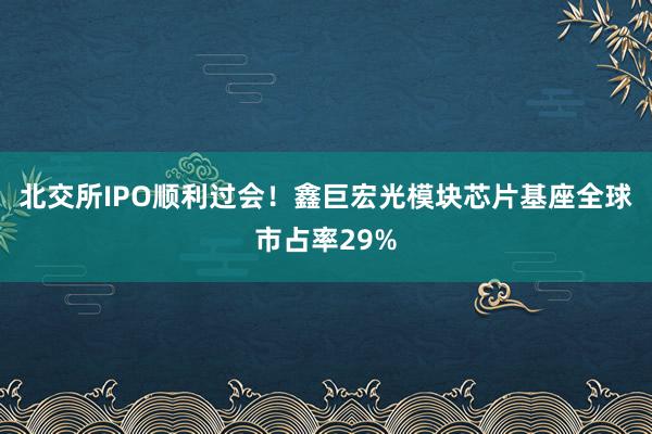 北交所IPO顺利过会！鑫巨宏光模块芯片基座全球市占率29%