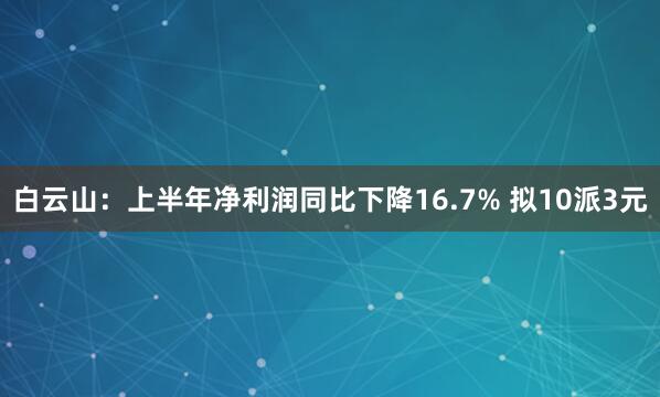 白云山：上半年净利润同比下降16.7% 拟10派3元