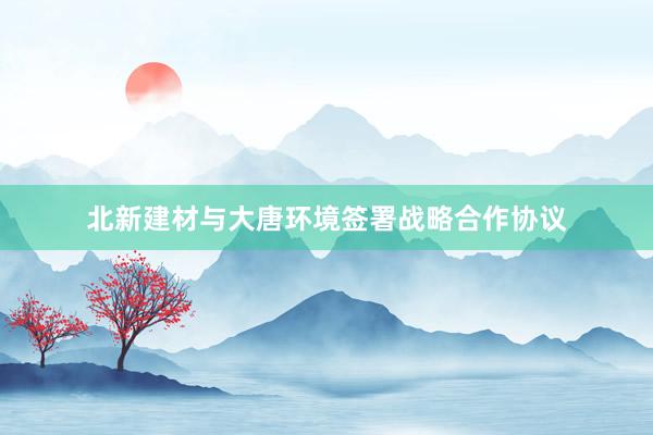 北新建材与大唐环境签署战略合作协议