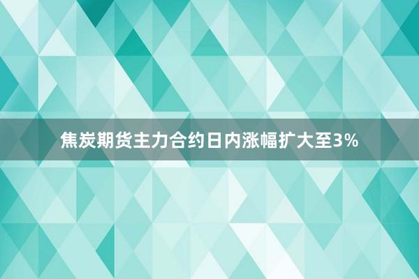 焦炭期货主力合约日内涨幅扩大至3%