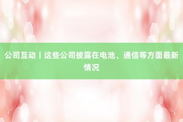 公司互动丨这些公司披露在电池、通信等方面最新情况