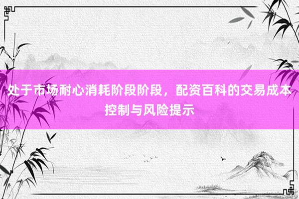 处于市场耐心消耗阶段阶段，配资百科的交易成本控制与风险提示
