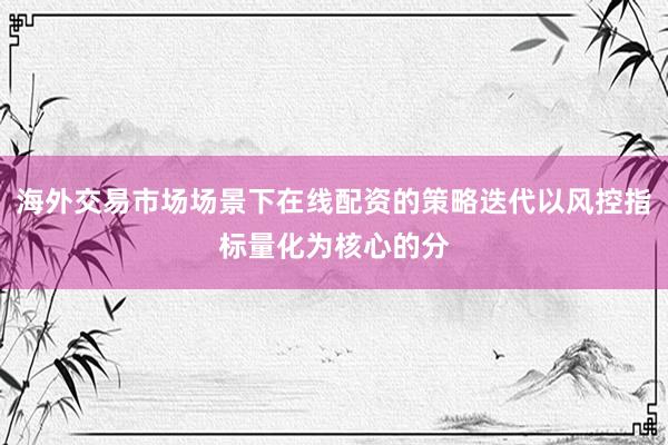 海外交易市场场景下在线配资的策略迭代以风控指标量化为核心的分