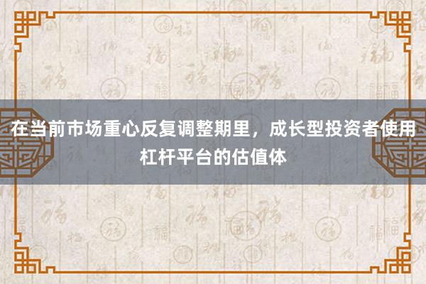 在当前市场重心反复调整期里，成长型投资者使用杠杆平台的估值体
