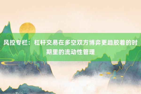 风控专栏：杠杆交易在多空双方博弈更趋胶着的时期里的流动性管理