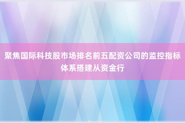 聚焦国际科技股市场排名前五配资公司的监控指标体系搭建从资金行