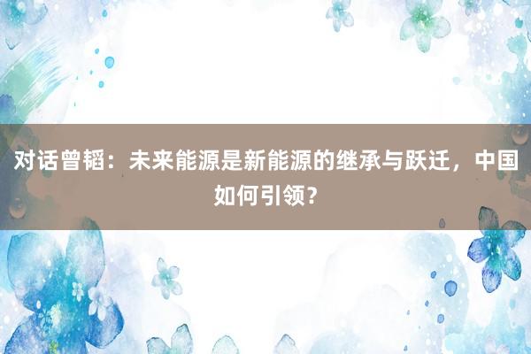对话曾韬：未来能源是新能源的继承与跃迁，中国如何引领？