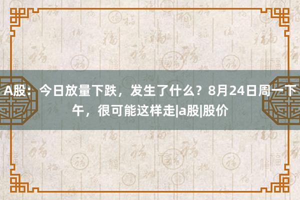 A股：今日放量下跌，发生了什么？8月24日周一下午，很可能这样走|a股|股价