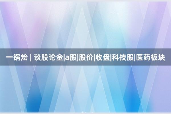 一锅烩 | 谈股论金|a股|股价|收盘|科技股|医药板块