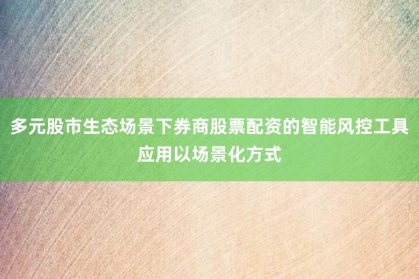 多元股市生态场景下券商股票配资的智能风控工具应用以场景化方式