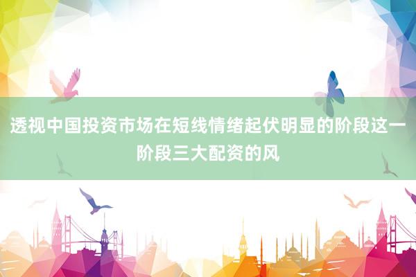 透视中国投资市场在短线情绪起伏明显的阶段这一阶段三大配资的风