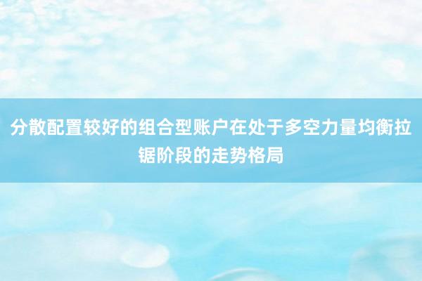 分散配置较好的组合型账户在处于多空力量均衡拉锯阶段的走势格局