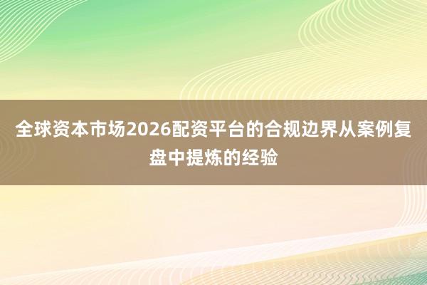 全球资本市场2026配资平台的合规边界从案例复盘中提炼的经验