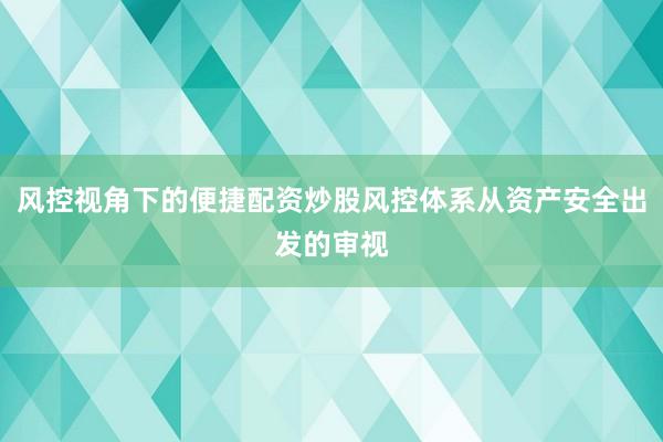 风控视角下的便捷配资炒股风控体系从资产安全出发的审视
