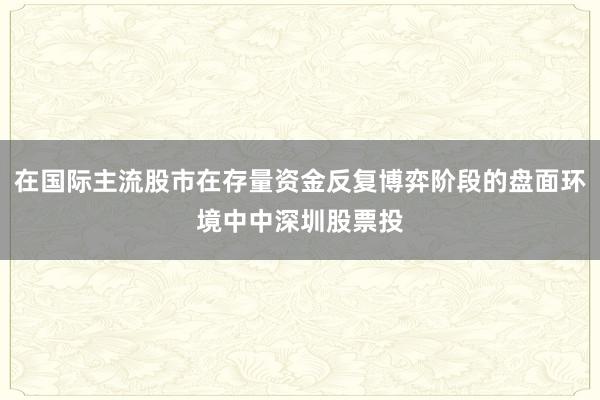 在国际主流股市在存量资金反复博弈阶段的盘面环境中中深圳股票投