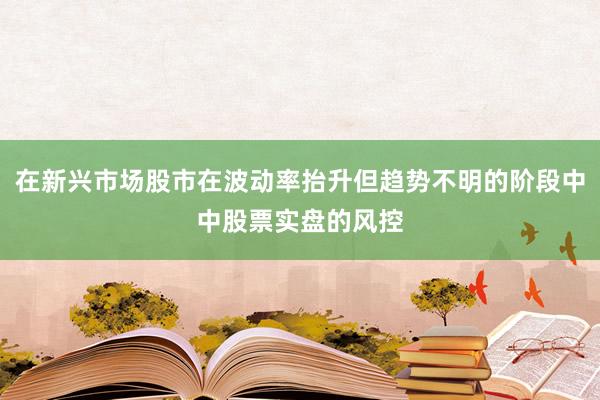 在新兴市场股市在波动率抬升但趋势不明的阶段中中股票实盘的风控