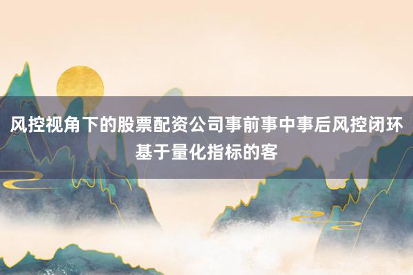 风控视角下的股票配资公司事前事中事后风控闭环基于量化指标的客