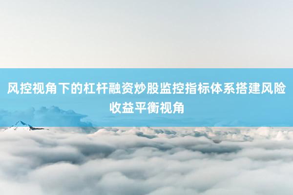 风控视角下的杠杆融资炒股监控指标体系搭建风险收益平衡视角