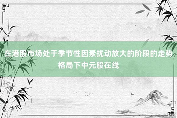在港股市场处于季节性因素扰动放大的阶段的走势格局下中元股在线