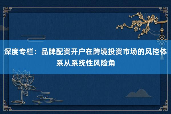 深度专栏：品牌配资开户在跨境投资市场的风控体系从系统性风险角