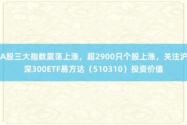 A股三大指数震荡上涨，超2900只个股上涨，关注沪深300ETF易方达（510310）投资价值