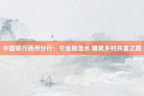 中国银行扬州分行：引金融活水 铺就乡村共富之路