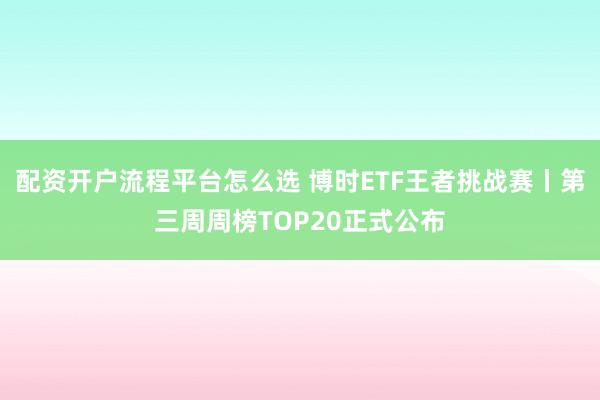 配资开户流程平台怎么选 博时ETF王者挑战赛丨第三周周榜TOP20正式公布