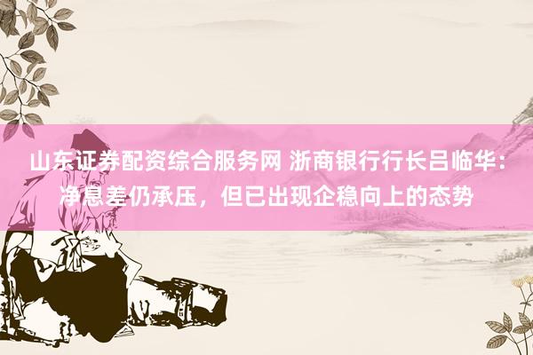 山东证券配资综合服务网 浙商银行行长吕临华：净息差仍承压，但已出现企稳向上的态势