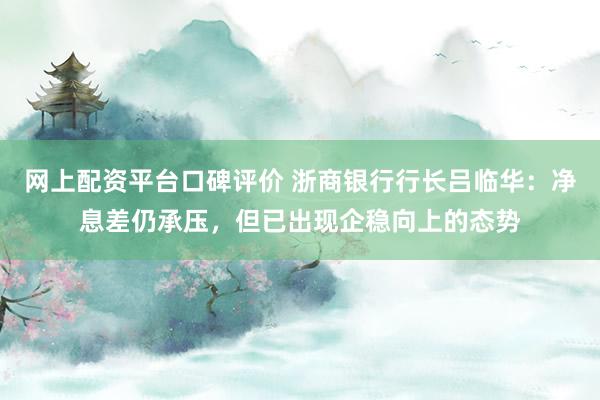网上配资平台口碑评价 浙商银行行长吕临华：净息差仍承压，但已出现企稳向上的态势