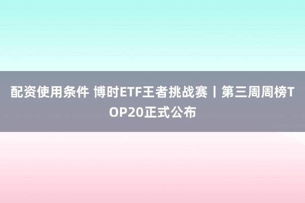 配资使用条件 博时ETF王者挑战赛丨第三周周榜TOP20正式公布