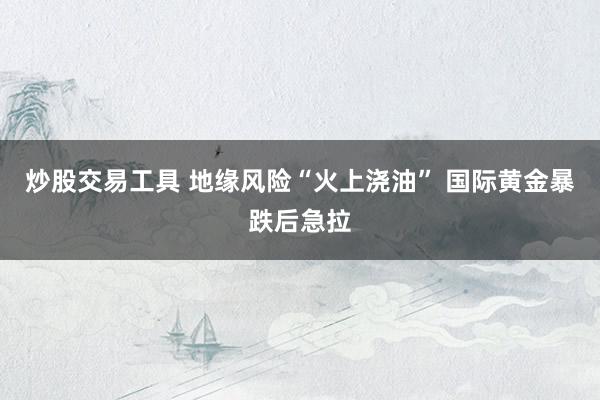 炒股交易工具 地缘风险“火上浇油” 国际黄金暴跌后急拉