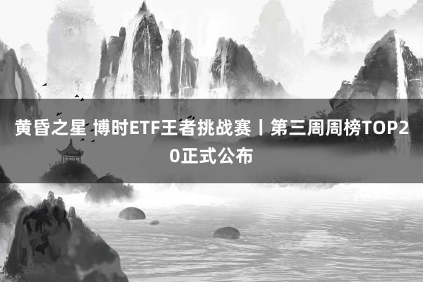 黄昏之星 博时ETF王者挑战赛丨第三周周榜TOP20正式公布