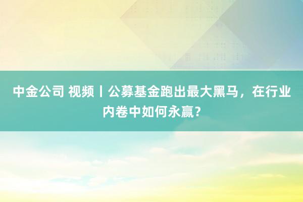 中金公司 视频丨公募基金跑出最大黑马，在行业内卷中如何永赢？