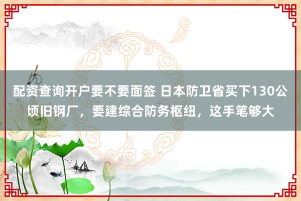 配资查询开户要不要面签 日本防卫省买下130公顷旧钢厂，要建综合防务枢纽，这手笔够大
