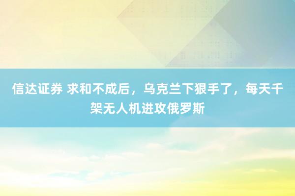 信达证券 求和不成后，乌克兰下狠手了，每天千架无人机进攻俄罗斯