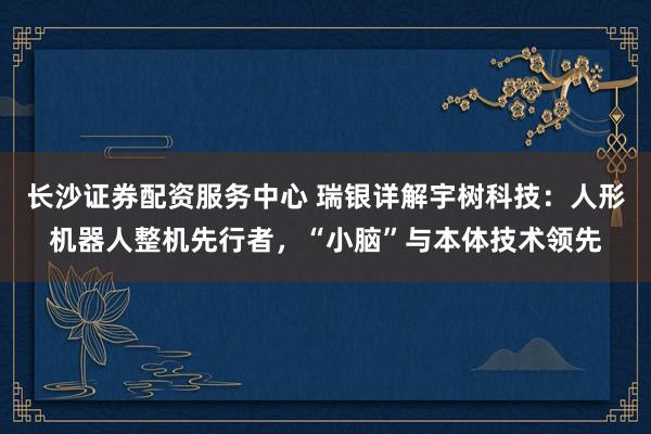 长沙证券配资服务中心 瑞银详解宇树科技：人形机器人整机先行者，“小脑”与本体技术领先