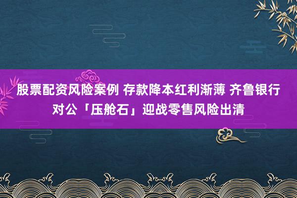 股票配资风险案例 存款降本红利渐薄 齐鲁银行对公「压舱石」迎战零售风险出清