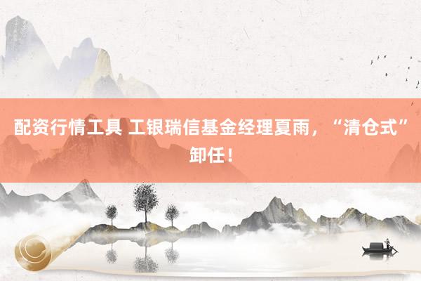 配资行情工具 工银瑞信基金经理夏雨，“清仓式”卸任！