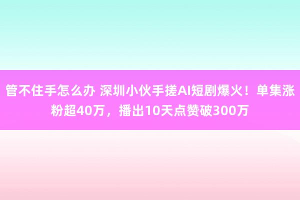 管不住手怎么办 深圳小伙手搓AI短剧爆火！单集涨粉超40万，播出10天点赞破300万