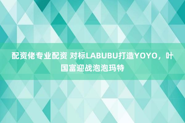 配资佬专业配资 对标LABUBU打造YOYO，叶国富迎战泡泡玛特