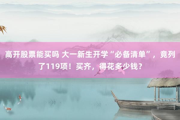 高开股票能买吗 大一新生开学“必备清单”，竟列了119项！买齐，得花多少钱？