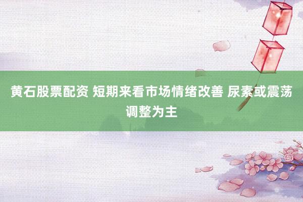 黄石股票配资 短期来看市场情绪改善 尿素或震荡调整为主