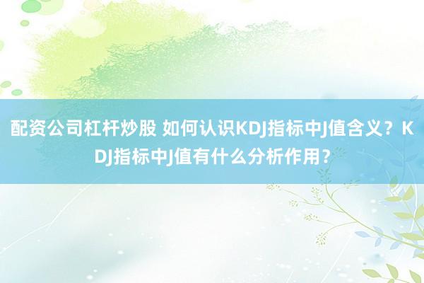 配资公司杠杆炒股 如何认识KDJ指标中J值含义？KDJ指标中J值有什么分析作用？
