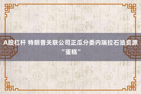 A股杠杆 特朗普关联公司正瓜分委内瑞拉石油资源“蛋糕”