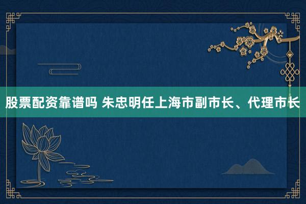 股票配资靠谱吗 朱忠明任上海市副市长、代理市长