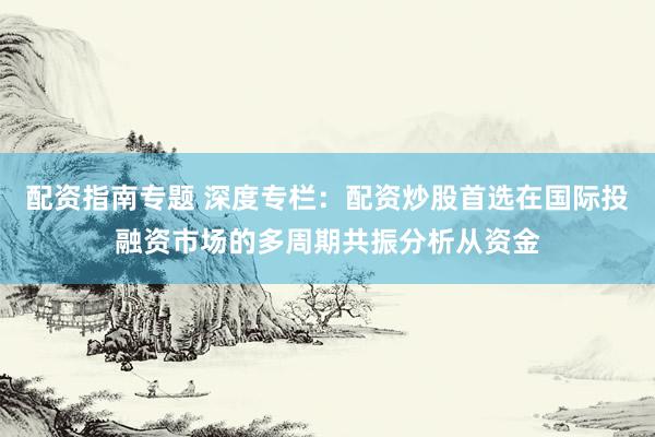 配资指南专题 深度专栏：配资炒股首选在国际投融资市场的多周期共振分析从资金