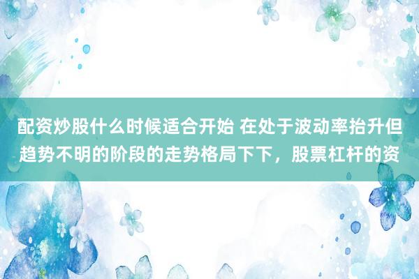 配资炒股什么时候适合开始 在处于波动率抬升但趋势不明的阶段的走势格局下下，股票杠杆的资