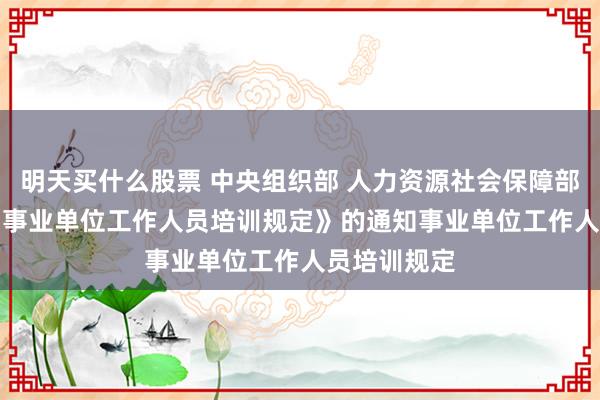 明天买什么股票 中央组织部 人力资源社会保障部关于印发《事业单位工作人员培训规定》的通知　　事业单位工作人员培训规定